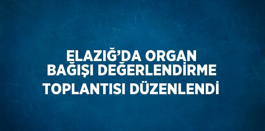 ELAZIĞ’DA ORGAN BAĞIŞI DEĞERLENDİRME TOPLANTISI DÜZENLENDİ