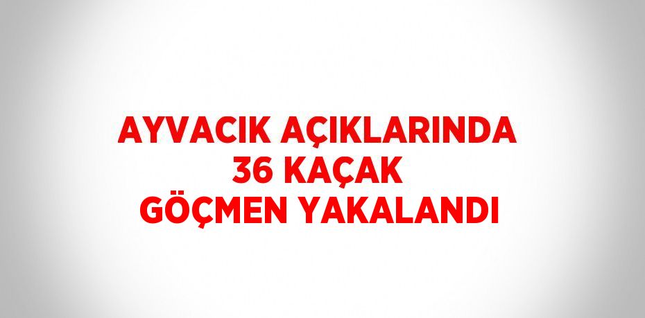 AYVACIK AÇIKLARINDA 36 KAÇAK GÖÇMEN YAKALANDI