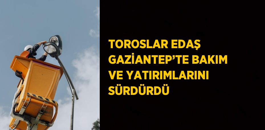 TOROSLAR EDAŞ GAZİANTEP’TE BAKIM VE YATIRIMLARINI SÜRDÜRDÜ