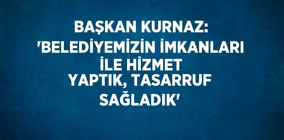 BAŞKAN KURNAZ: 'BELEDİYEMİZİN İMKANLARI İLE HİZMET YAPTIK, TASARRUF SAĞLADIK'