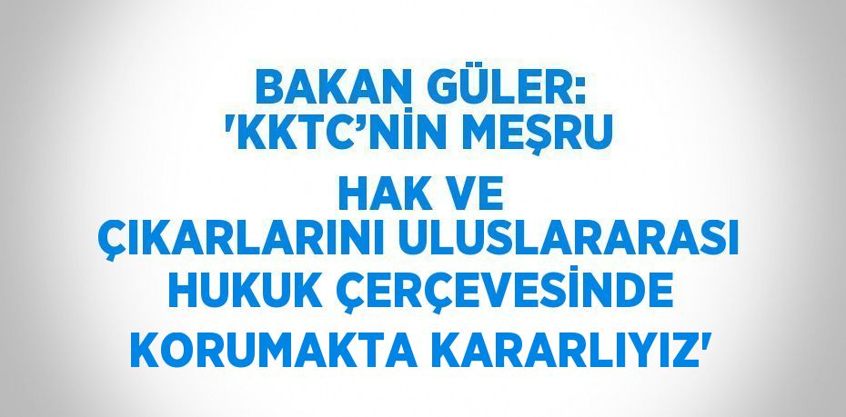 BAKAN GÜLER: 'KKTC’NİN MEŞRU HAK VE ÇIKARLARINI ULUSLARARASI HUKUK ÇERÇEVESİNDE KORUMAKTA KARARLIYIZ'