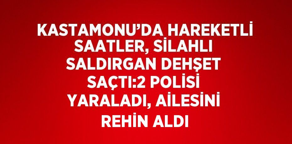 KASTAMONU’DA HAREKETLİ SAATLER, SİLAHLI SALDIRGAN DEHŞET SAÇTI:2 POLİSİ YARALADI, AİLESİNİ REHİN ALDI