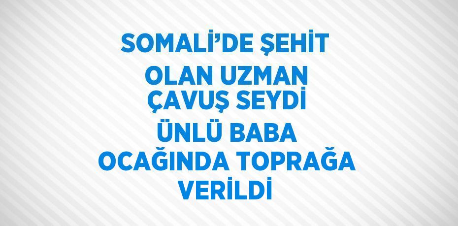 SOMALİ’DE ŞEHİT OLAN UZMAN ÇAVUŞ SEYDİ ÜNLÜ BABA OCAĞINDA TOPRAĞA VERİLDİ