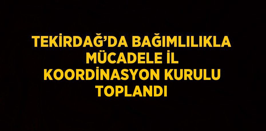 TEKİRDAĞ’DA BAĞIMLILIKLA MÜCADELE İL KOORDİNASYON KURULU TOPLANDI