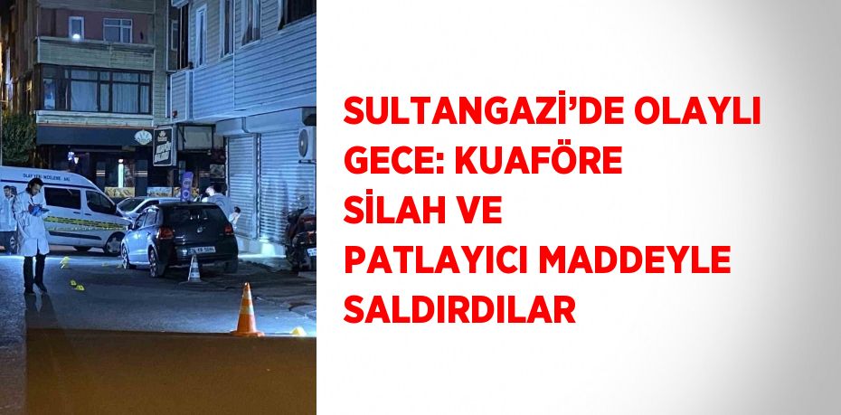 SULTANGAZİ’DE OLAYLI GECE: KUAFÖRE SİLAH VE PATLAYICI MADDEYLE SALDIRDILAR