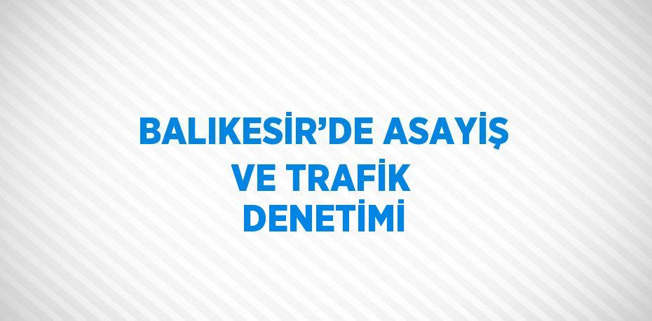 BALIKESİR’DE ASAYİŞ VE TRAFİK DENETİMİ