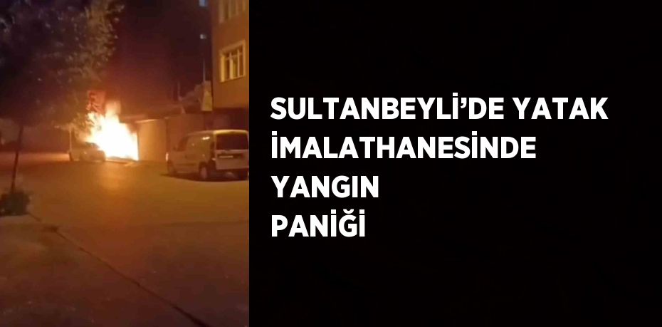 SULTANBEYLİ’DE YATAK İMALATHANESİNDE YANGIN PANİĞİ