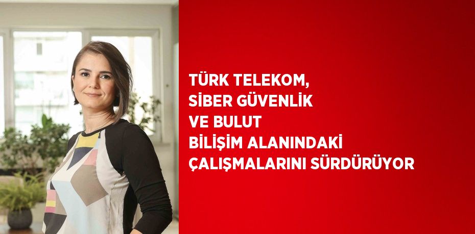 TÜRK TELEKOM, SİBER GÜVENLİK VE BULUT BİLİŞİM ALANINDAKİ ÇALIŞMALARINI SÜRDÜRÜYOR