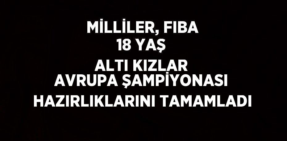 MİLLİLER, FIBA 18 YAŞ ALTI KIZLAR AVRUPA ŞAMPİYONASI HAZIRLIKLARINI TAMAMLADI