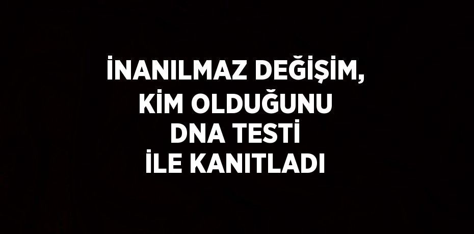 İNANILMAZ DEĞİŞİM, KİM OLDUĞUNU DNA TESTİ İLE KANITLADI