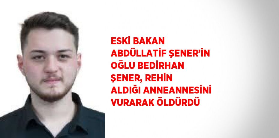 ESKİ BAKAN ABDÜLLATİF ŞENER’İN OĞLU BEDİRHAN ŞENER, REHİN ALDIĞI ANNEANNESİNİ VURARAK ÖLDÜRDÜ