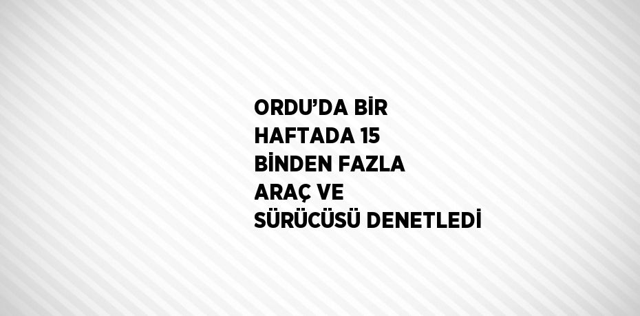 ORDU’DA BİR HAFTADA 15 BİNDEN FAZLA ARAÇ VE SÜRÜCÜSÜ DENETLEDİ