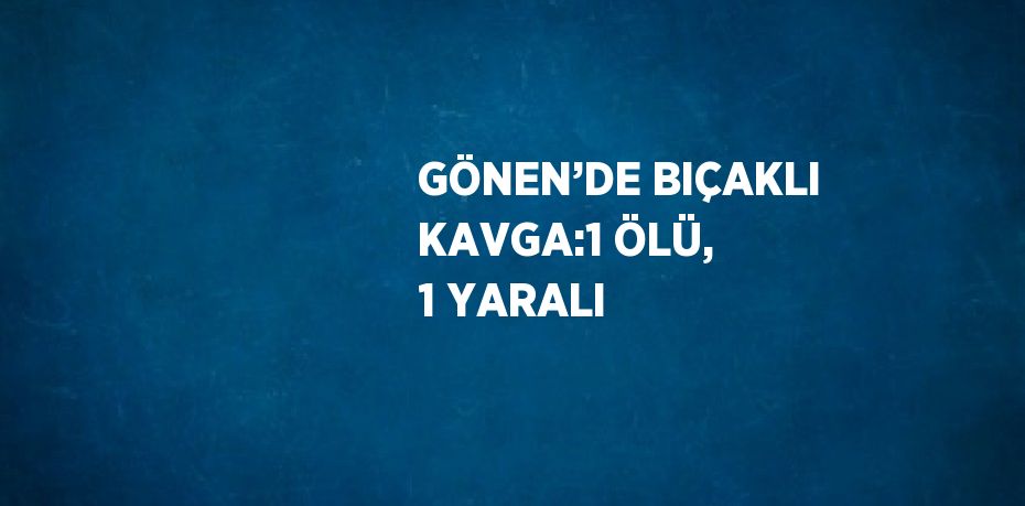 GÖNEN’DE BIÇAKLI KAVGA:1 ÖLÜ, 1 YARALI