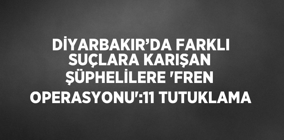 DİYARBAKIR’DA FARKLI SUÇLARA KARIŞAN ŞÜPHELİLERE 'FREN OPERASYONU':11 TUTUKLAMA