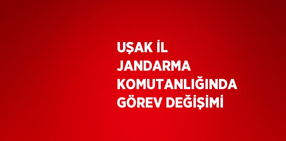 UŞAK İL JANDARMA KOMUTANLIĞINDA GÖREV DEĞİŞİMİ