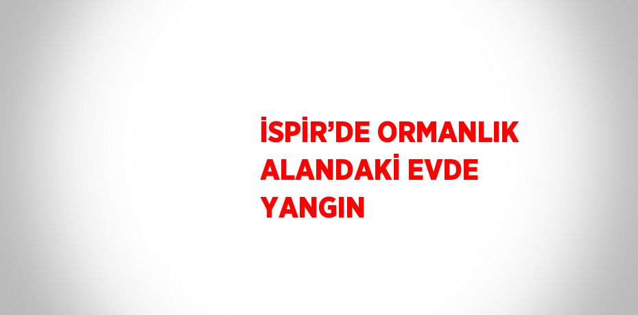 İSPİR’DE ORMANLIK ALANDAKİ EVDE YANGIN
