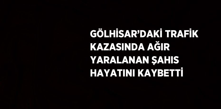 GÖLHİSAR’DAKİ TRAFİK KAZASINDA AĞIR YARALANAN ŞAHIS HAYATINI KAYBETTİ