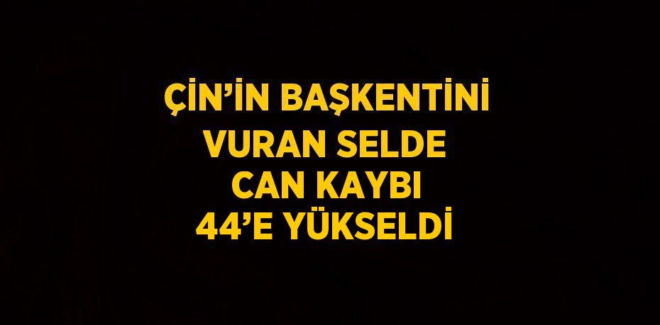 ÇİN’İN BAŞKENTİNİ VURAN SELDE CAN KAYBI 44’E YÜKSELDİ