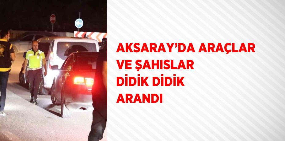 AKSARAY’DA ARAÇLAR VE ŞAHISLAR DİDİK DİDİK ARANDI