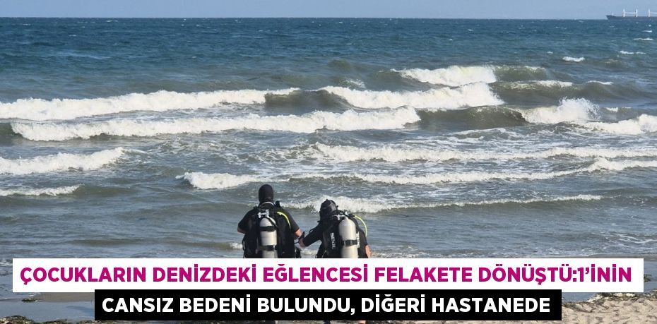 ÇOCUKLARIN DENİZDEKİ EĞLENCESİ FELAKETE DÖNÜŞTÜ:1’İNİN CANSIZ BEDENİ BULUNDU, DİĞERİ HASTANEDE