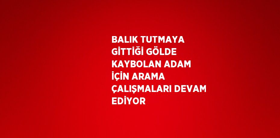 BALIK TUTMAYA GİTTİĞİ GÖLDE KAYBOLAN ADAM İÇİN ARAMA ÇALIŞMALARI DEVAM EDİYOR