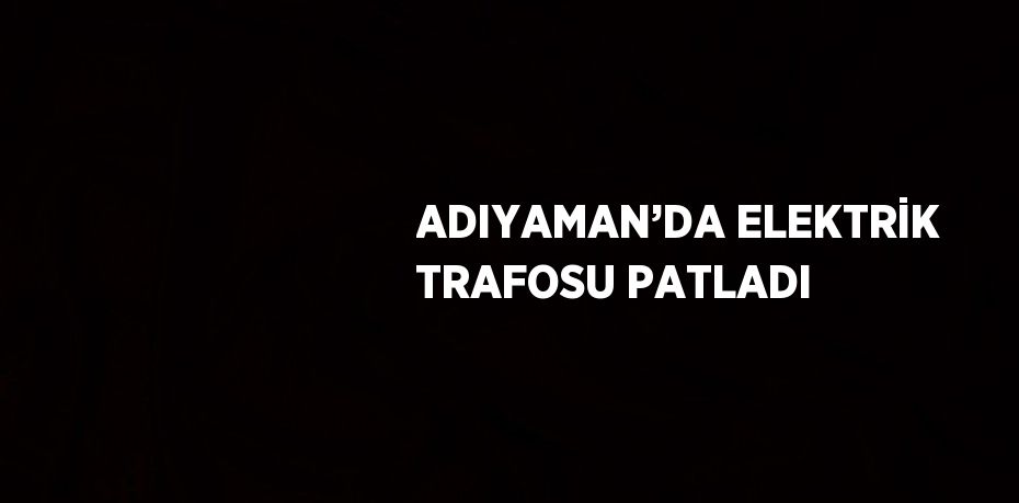 ADIYAMAN’DA ELEKTRİK TRAFOSU PATLADI