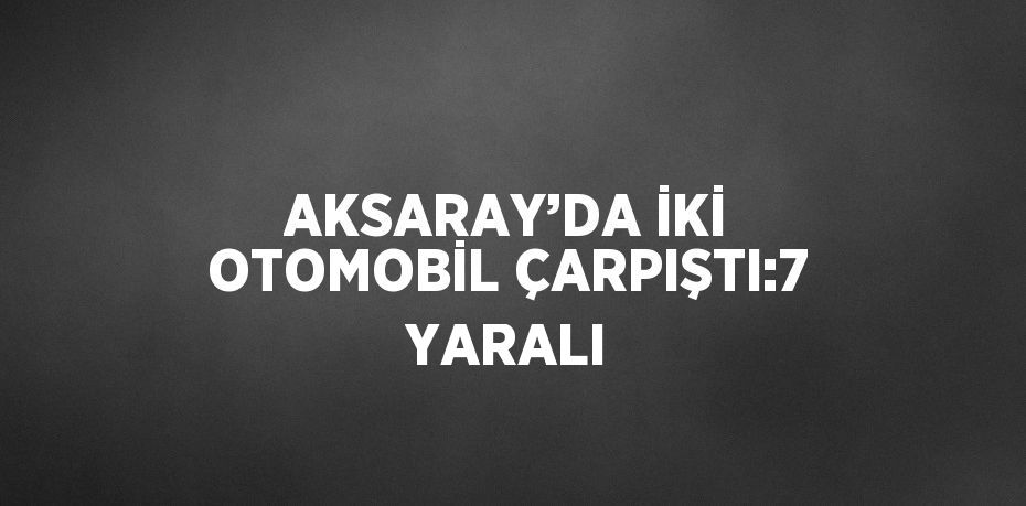 AKSARAY’DA İKİ OTOMOBİL ÇARPIŞTI:7 YARALI