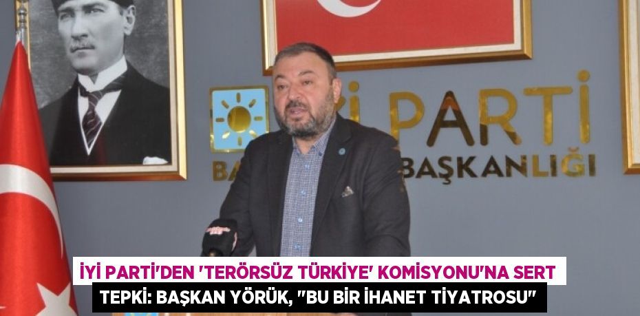 İYİ Parti'den 'Terörsüz Türkiye' Komisyonu'na Sert Tepki: Başkan Yörük, "Bu Bir İhanet Tiyatrosu"