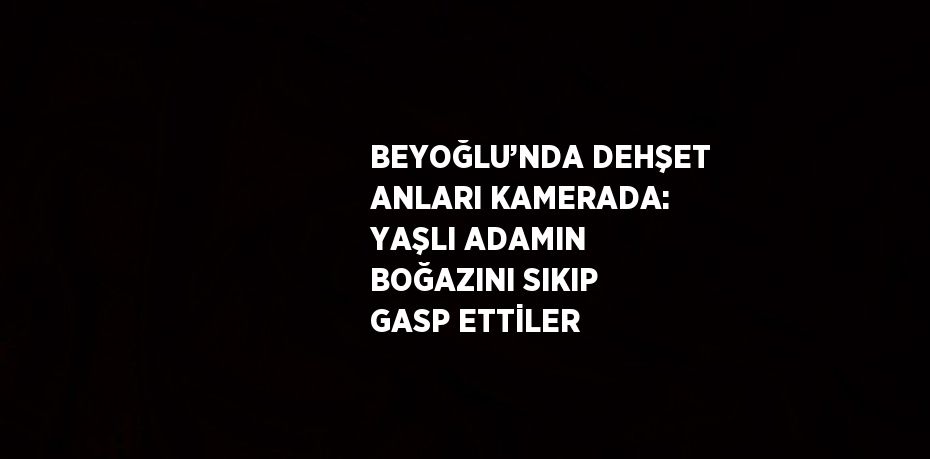 BEYOĞLU’NDA DEHŞET ANLARI KAMERADA: YAŞLI ADAMIN BOĞAZINI SIKIP GASP ETTİLER
