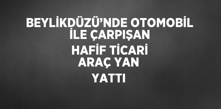 BEYLİKDÜZÜ’NDE OTOMOBİL İLE ÇARPIŞAN HAFİF TİCARİ ARAÇ YAN YATTI
