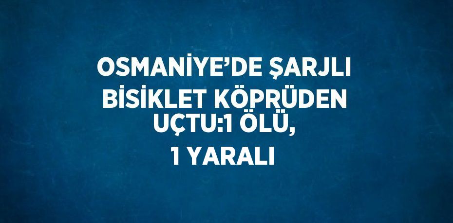 OSMANİYE’DE ŞARJLI BİSİKLET KÖPRÜDEN UÇTU:1 ÖLÜ, 1 YARALI