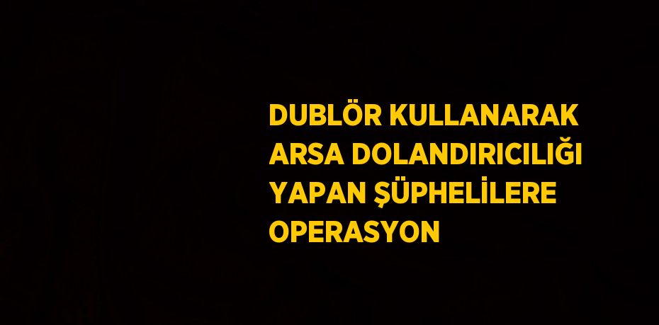 DUBLÖR KULLANARAK ARSA DOLANDIRICILIĞI YAPAN ŞÜPHELİLERE OPERASYON