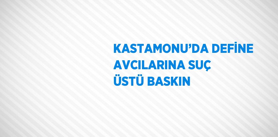KASTAMONU’DA DEFİNE AVCILARINA SUÇ ÜSTÜ BASKIN