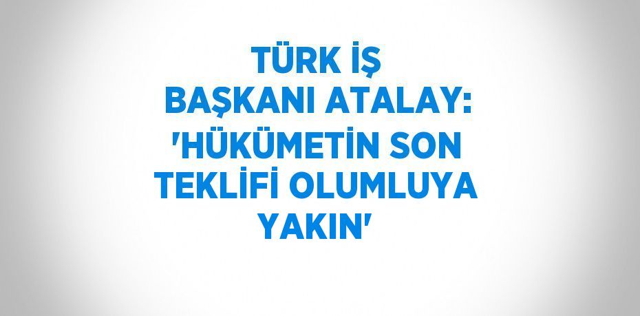 TÜRK İŞ BAŞKANI ATALAY: 'HÜKÜMETİN SON TEKLİFİ OLUMLUYA YAKIN'