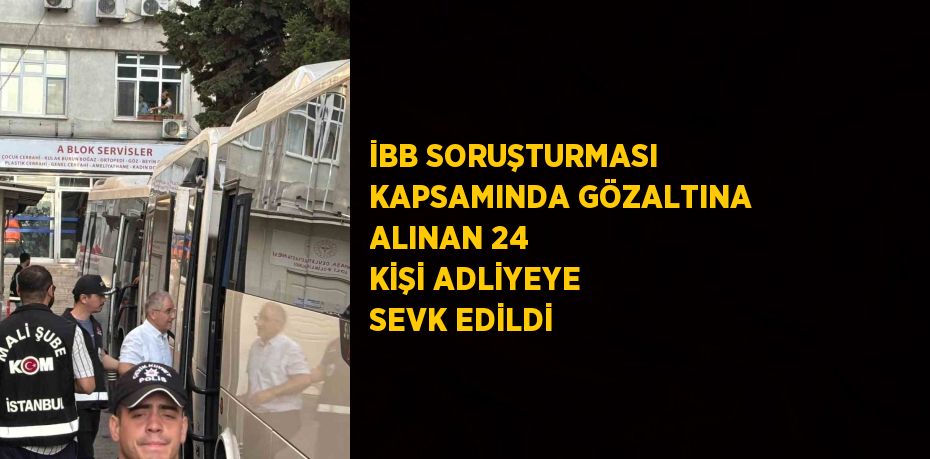 İBB SORUŞTURMASI KAPSAMINDA GÖZALTINA ALINAN 24 KİŞİ ADLİYEYE SEVK EDİLDİ
