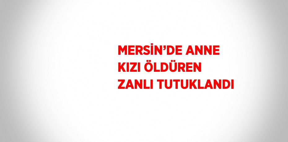 MERSİN’DE ANNE KIZI ÖLDÜREN ZANLI TUTUKLANDI