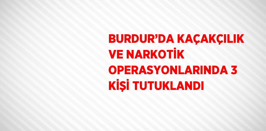 BURDUR’DA KAÇAKÇILIK VE NARKOTİK OPERASYONLARINDA 3 KİŞİ TUTUKLANDI