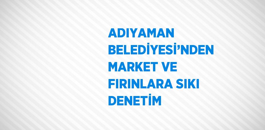 ADIYAMAN BELEDİYESİ’NDEN MARKET VE FIRINLARA SIKI DENETİM