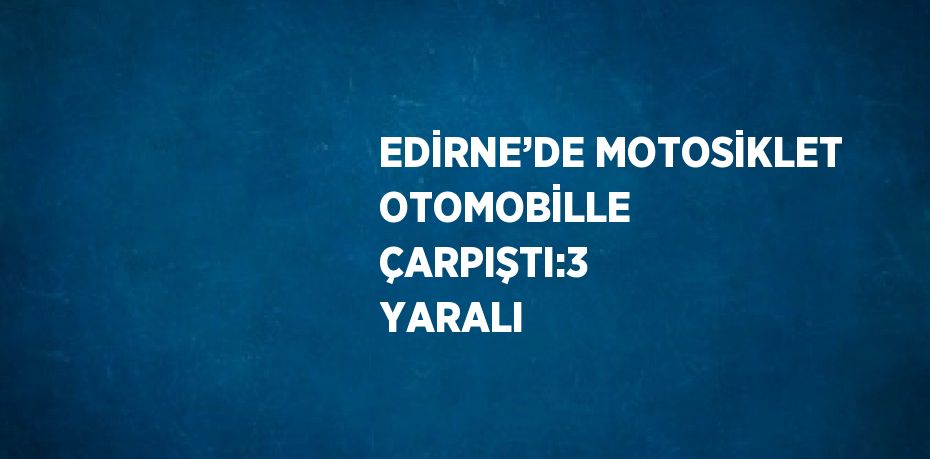 EDİRNE’DE MOTOSİKLET OTOMOBİLLE ÇARPIŞTI:3 YARALI