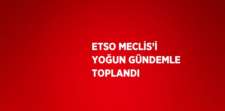 ETSO MECLİS’İ YOĞUN GÜNDEMLE TOPLANDI