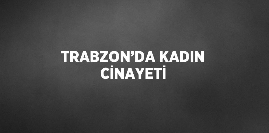 TRABZON’DA KADIN CİNAYETİ