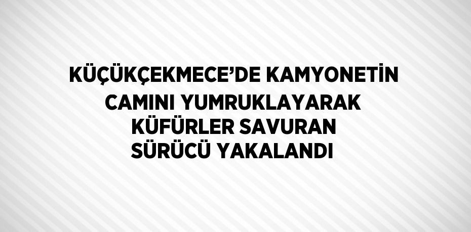 KÜÇÜKÇEKMECE’DE KAMYONETİN CAMINI YUMRUKLAYARAK KÜFÜRLER SAVURAN SÜRÜCÜ YAKALANDI