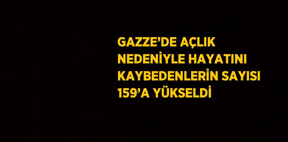GAZZE’DE AÇLIK NEDENİYLE HAYATINI KAYBEDENLERİN SAYISI 159’A YÜKSELDİ