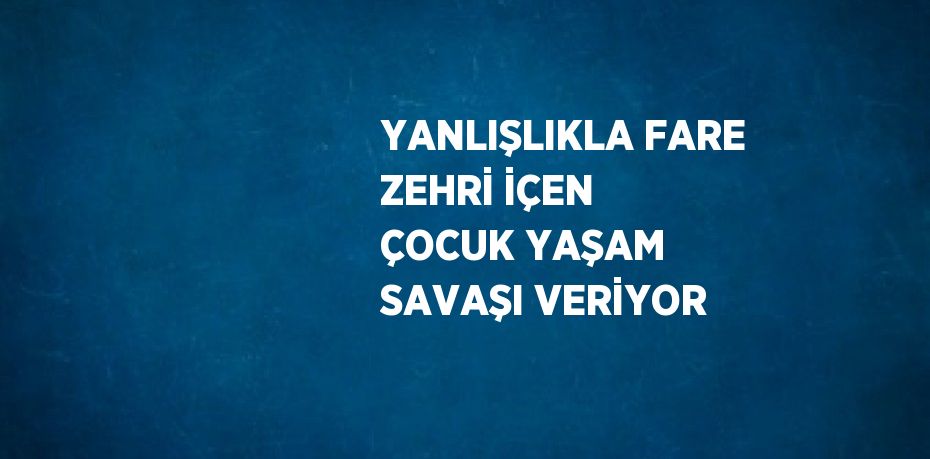 YANLIŞLIKLA FARE ZEHRİ İÇEN ÇOCUK YAŞAM SAVAŞI VERİYOR