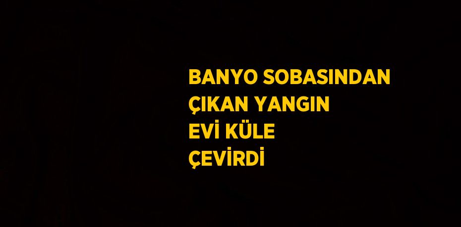 BANYO SOBASINDAN ÇIKAN YANGIN EVİ KÜLE ÇEVİRDİ