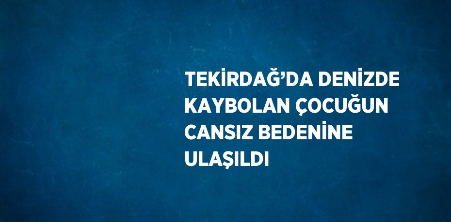TEKİRDAĞ’DA DENİZDE KAYBOLAN ÇOCUĞUN CANSIZ BEDENİNE ULAŞILDI