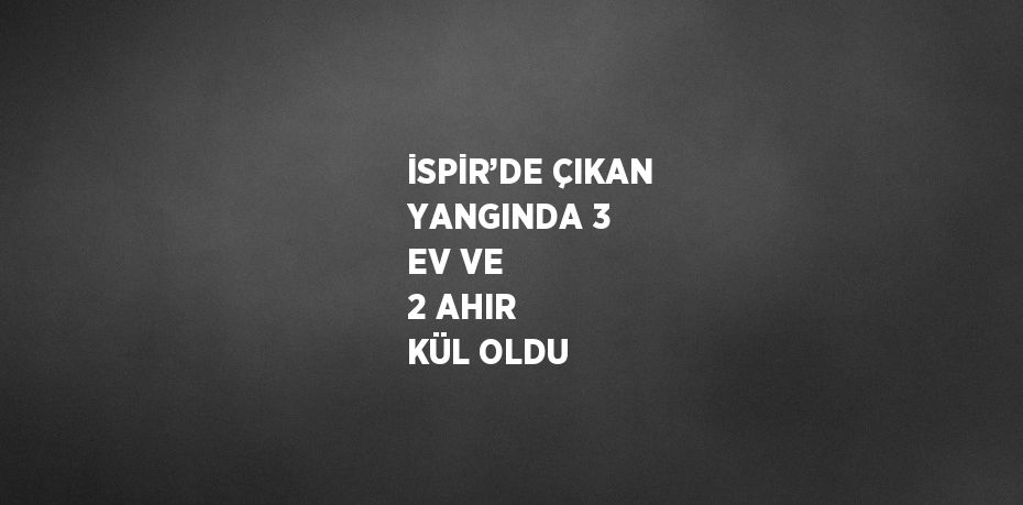 İSPİR’DE ÇIKAN YANGINDA 3 EV VE 2 AHIR KÜL OLDU