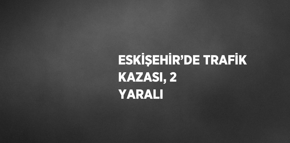 ESKİŞEHİR’DE TRAFİK KAZASI, 2 YARALI