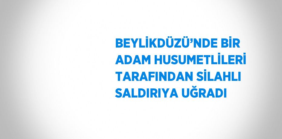 BEYLİKDÜZÜ’NDE BİR ADAM HUSUMETLİLERİ TARAFINDAN SİLAHLI SALDIRIYA UĞRADI