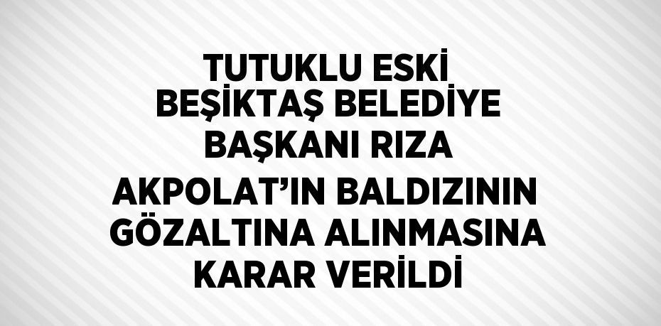 TUTUKLU ESKİ BEŞİKTAŞ BELEDİYE BAŞKANI RIZA AKPOLAT’IN BALDIZININ GÖZALTINA ALINMASINA KARAR VERİLDİ